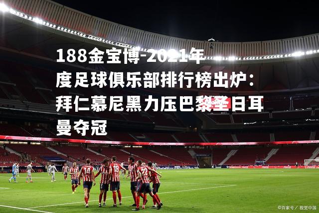 2021年度足球俱乐部排行榜出炉：拜仁慕尼黑力压巴黎圣日耳曼夺冠