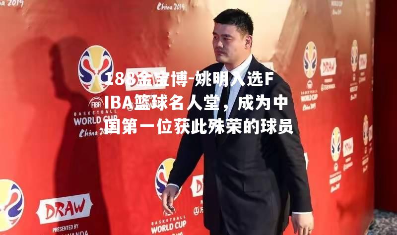 姚明入选FIBA篮球名人堂，成为中国第一位获此殊荣的球员